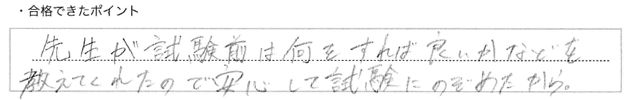 ・合格できたポイント：先生が試験前は何をすれば良いかなどを教えてくれたので安心して試験にのぞめたから。