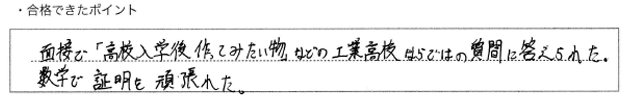 ・合格できたポイント：面接で「高校入学後作ってみたい物」などの工業高校ならではの質問に答えられた。数学で証明を頑張れた。