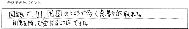 ・合格できたポイント：国語で、①、④、⑤のところで多く点数が取れた。自信を持って受けることができた。