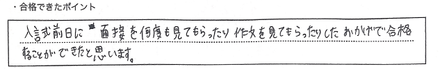 ・合格できたポイント：入試前日に面接を何度も見てもらったり作文を見てもらったりしたおかげで合格することができたと思います。