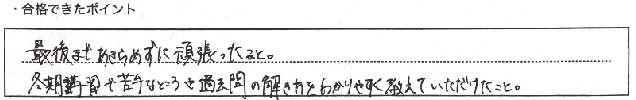 ・合格できたポイント：最後まであきらめずに頑張ったこと。冬期講習で苦手なところや過去問の解き方をわかりやすく教えていただけたこと。