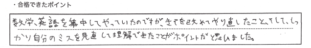 ・合格できたポイント：数学、英語を集中してやっていたのですが、基礎を改めてやり直したこと、そして、しっかり自分のミスを見直して理解できたことがポイントだと思いました。