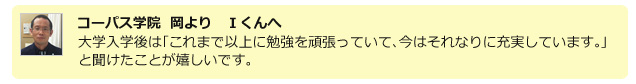 コーパス学院　岡より　Iくんへ　大学入学後は「これまで以上に勉強を頑張っていて、今はそれなりに充実しています。」と聞けたことが嬉しいです。