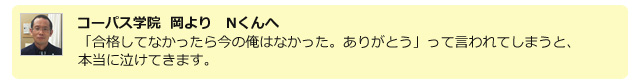 コーパス学院　岡より　Nくんへ　「合格してなかったら今の俺はなかった。ありがとう」って言われてしまうと、本当に泣けてきます。