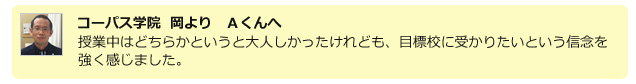 コーパス学院　岡より　Aくんへ　授業中はどちらかというと大人しかったけれども、目標校に受かりたいという信念を強く感じました。