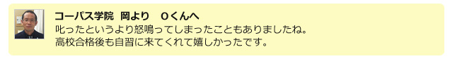 コーパス学院 岡より Oくんへ 叱ったというより怒鳴ってしまったこともありましたね。高校合格後も自習に来てくれて嬉しかったです。