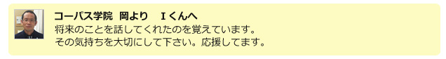 コーパス学院 岡より I君へ 将来のことを話してくれたのを覚えています。その気持ちを大切にして下さい。応援してます。