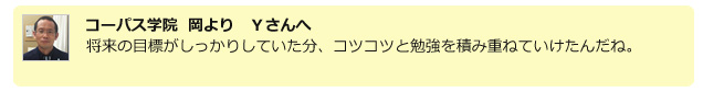 コーパス学院 岡よりYさんへ 将来の目標がしっかりしていた分、コツコツと勉強を積み重ねていけたんだね。
