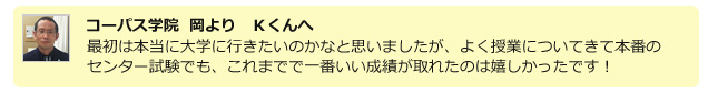 コーパス学院 岡よりKくんへ 最初は本当に大学に行きたいのかなと思いましたが、よくじゅぎょうについてきて本番のセンター試験でも、これまでで一番いい成績が取れたのは嬉しかったです!