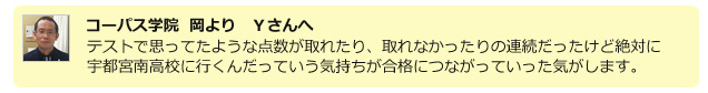 コーパス学院 岡よりYさんへ テストで思っていたような点数が取れたり、取れなかったりの連続だったけど絶対に宇都宮南高校に行くんだっていう気持ちが合格につながっていった気がします。