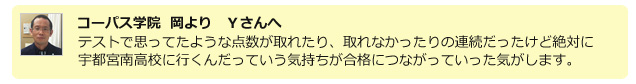 コーパス学院 岡よりYさんへ　テストで思っていたような点数が取れたり、取れなかったりの連続だったけど絶対に宇都宮南高校に行くんだっていう気持ちが合格につながっていった気がします。