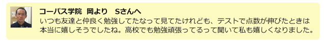 コーパス学院 岡よりSさんへ いつも仲良く勉強してたなって見立てけれども、テストで点数が伸びたときは本当に嬉しそうでしたね。高校でも勉強頑張ってるって聞いて私も嬉しくなりました。