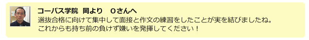 コーパス学院 岡よりOさんへ 選抜合格に向けて集中して面接と作文の練習をしたことが実を結びましたね。これからも持ち前の負けず嫌いを発揮してください!
