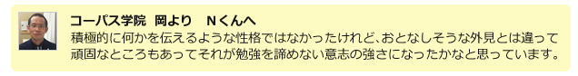 コーパス学院 岡よりOさんへ 選抜合格に向けて集中して面接と作文の練習をしたことが実を結びましたね。これからも持ち前の負けず嫌いを発揮してください!