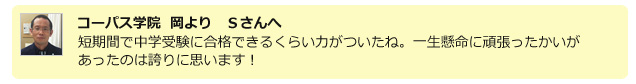 コーパス学院 岡よりSさんへ 短期間で中学受験に合格できるくらい力がついたね。一生懸命に頑張ったかいがあったのは誇りに思います!