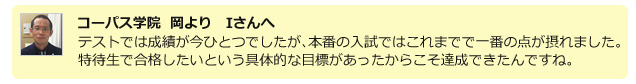 コーパス学院 岡よりIさんへ 下野模擬や学校の実力テストでは成績が今ひとつでしたが、本番の高校入試ではこれまでで一番の点数を取ることができました。特待生として合格したいという具体的な目標ができたからこそ、点数も達成できたんですね。