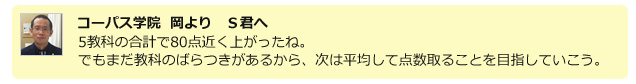 コーパス学院 岡よりＳ君へ　5教科の合計で80店近く上がったね。でもまだ強化のばらつきがあるから、次は平均して点数撮ることを目指していこう。
