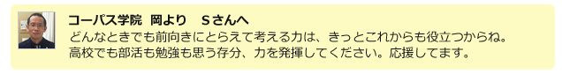 コーパス学院 岡よりＳさんへ。どんなときでも前向きにとらえて考える力は、きっとこれからも役立つからね。高校でも部活も勉強も思う存分、力を発揮してください。応援してます。