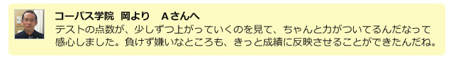 コーパス学院 岡よりAさんへ。テストの点数が、少しずつ上がっていくのを見て、ちゃんと力が付いてるんだなって感心しました。負けず嫌いなところも、きっと成績に反映させることができたんだね。