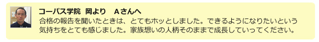 コーパス学院 岡よりAさんへ。合格の報告を聞いたときは、とてもホッとしました。できるようになりたいという気持ちをとても感じました。家族想いの人柄そのままで成長していってください。