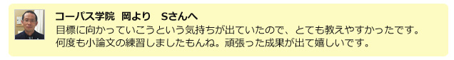 コーパス学院 岡よりSさんへ。目標に向かっていこうと言う気持ちが出ていたのでとても教えやすかったです。何度も小論文の練習しましたもんね。がんばった成果が出て嬉しいです。