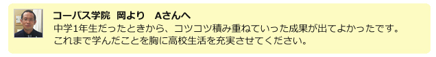 コーパス学院 岡よりAさんへ。中学1年生だったときから、コツコツ積み重ねていった成果が出てよかったです。これまで学んだことを胸に高校生活を充実させてください。