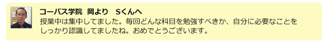 コーパス学院 岡よりSくんへ。授業中は集中してました。毎回どんな科目を勉強すべきか、自分に必要なことをしっかり認識してましたね。おめでとうございます。