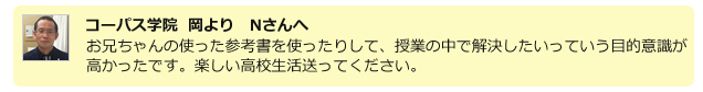 コーパス学院 岡よりNさんへ。お兄ちゃんが使った参考書を使ったりして、授業の中で解決したいっていう目的意識が高かったです。楽しい高校生活送ってください。