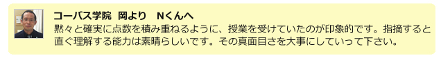 コーパス学院 岡よりNくんへ。黙々と確実に点数を積み重ねるように、授業を受けていたのが印象的です。指摘すると直ぐ理解する能力は素晴らしいです。その真面目さを大事にしていって下さい。