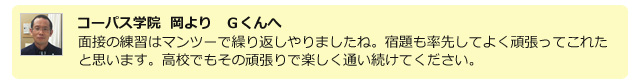 コーパス学院 岡よりGくんへ。面接の練習はマンツーで繰り返しやりましたね。宿題も率先してよく頑張ってこれたと思います。高校でもその頑張りで楽しく通い続けてください。