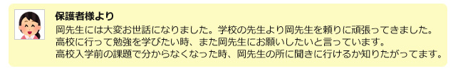 保護者様より岡先生には大変お世話になりました。学校の先生より岡先生を頼りに頑張ってきました。○○は高校に行って勉強を学びたい時、また岡先生にお願いしたいと言っています。高校入学前の課題で分からなくなった時、岡先生のところに聞きに行けるか知りたがってます。