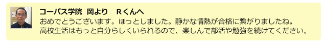 コーパス学院 岡よりRくんへ。おめでとうございます。ほっとしました。静かな情熱が合格に繋がりましたね。高校生活はもっと自分らしくいられるので、楽しんで部活や勉強を続けてください。