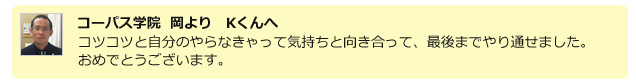 コーパス学院 岡よりKくんへ。コツコツと自分のやらなきゃって気持ちと向き合って、最後までやり通せました。おめでとうございます。