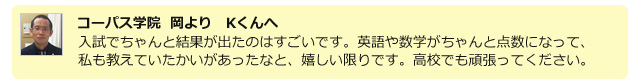 コーパス学院 岡よりKくんへ。入試でちゃんと結果が出たのはすごいです。英語や数学がちゃんと点数になって、私も教えていたかいがあったなと、嬉しい限りです。高校でもその調子で頑張ってください。