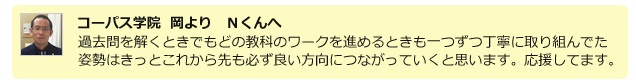 コーパス学院 岡よりNくんへ。過去問を解くときでもどの教科のワークを進めるときも一つずつ丁寧に取り組んでた姿勢はきっとこれから先も必ず良い方向につながっていくと思います。応援してます。