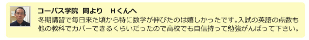 コーパス学院 岡よりHくんへ。冬期講習で毎日来た頃から特に数学が伸びたのは嬉しかったです。入試の英語の点数も他の教科でカバーできるくらいだったので高校でも自信持って勉強頑張ってください。
