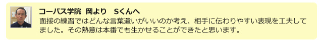 コーパス学院 岡よりSくんへ。面接の練習ではどんな言葉遣いがいいのか考え、相手に伝わりやすい表現を工夫してました。その熱意は本番でも生かせることができたと思います。