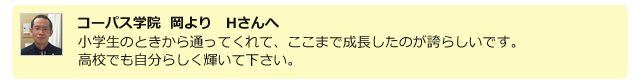 コーパス学院 岡よりHさんへ。小学生の頃から通ってくれて、ここまで成長したのが誇らしいです。高校でも自分らしく輝いて下さい。