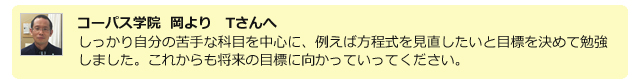 コーパス学院 岡よりTさんへ。しっかり自分の苦手な科目を中心に、
例えば方程式を見直したいと目標を決めて勉強しました。これからも将来の目標に向かっていってください。