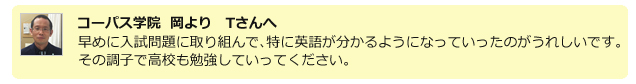 コーパス学院 岡よりTさんへ。早めに入試問題に取り組んで、特に英語が分かるようになっていったのがうれしいです。その調子で高校も勉強していってください。