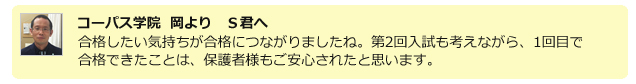 コーパス学院 岡よりS君へ。合格したい気持ちが合格につながりましたね。第2回入試も考えながら、1回目で合格できたことは、保護者様もご安心されたと思います。