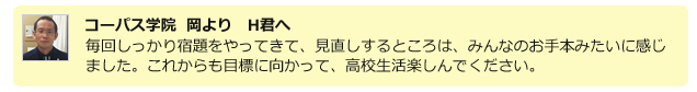コーパス学院 岡よりH君へ。毎回しっかり宿題をやってきて、見直しするところは、みんなのお手本みたいに感じました。これからも目標に向かって、高校生活楽しんでください。